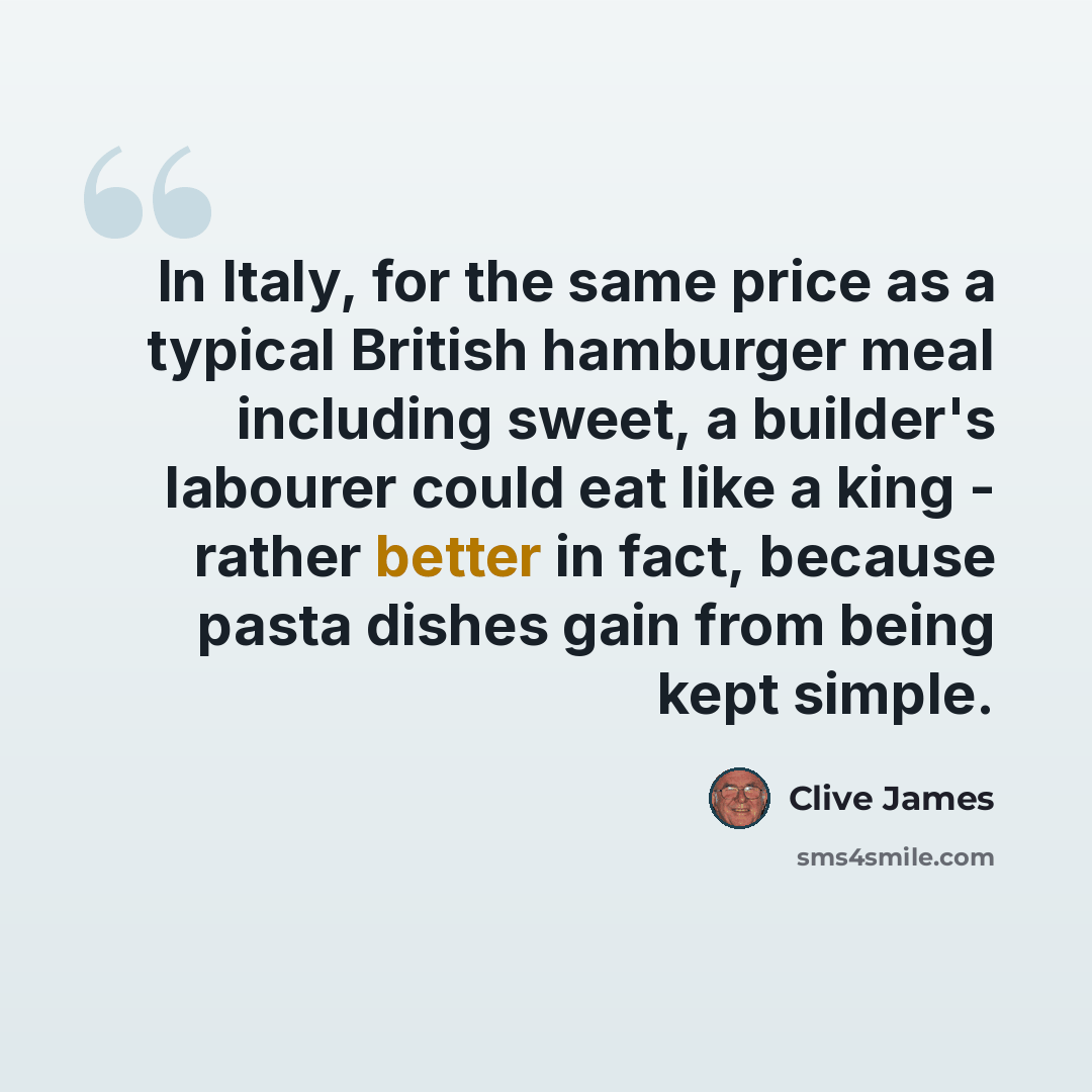“In Italy, for the same price as a typical British hamburger meal including sweet, a builder's labourer could eat like a king - rather better in fact, because pasta dishes gain from being kept simple.” quote by Clive James