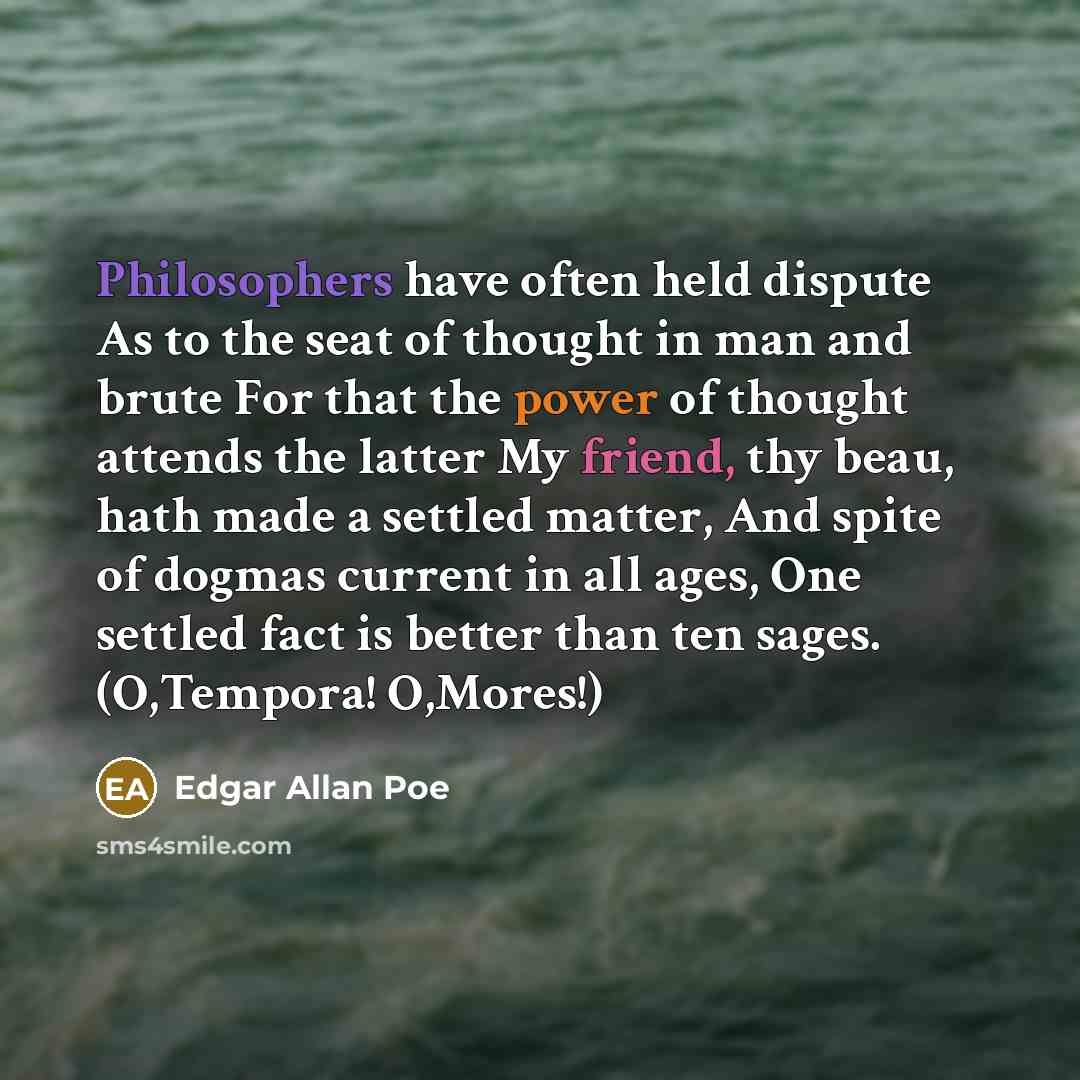 “Philosophers have often held dispute As to the seat of thought in man and brute For that the power of thought attends the latter My friend, thy beau, hath made a settled matter, And spite of dogmas current in all ages, One settled fact is better than ten sages. (O,Tempora! O,Mores!)” quote by Edgar Allan Poe