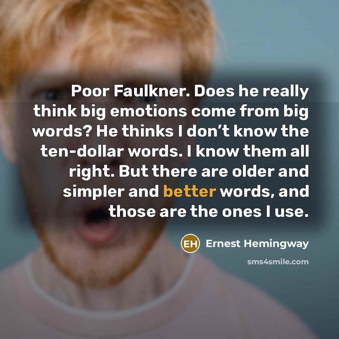 “Poor Faulkner. Does he really think big emotions come from big words? He thinks I don’t know the ten-dollar words. I know them all right. But there are older and simpler and better words, and those are the ones I use.” quote by Ernest Hemingway