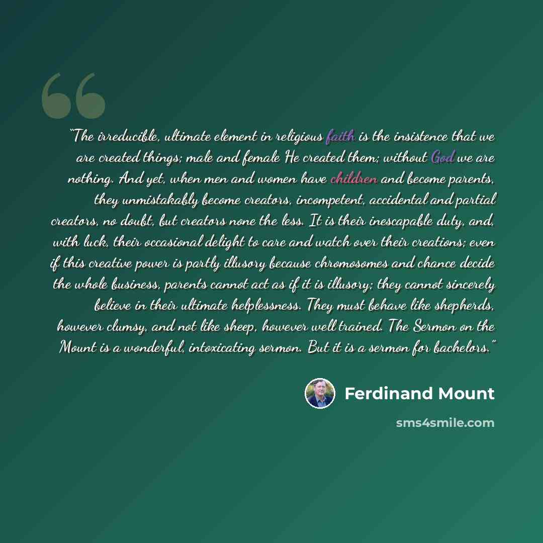 “The irreducible, ultimate element in religious faith is the insistence that we are created things; male and female He created them; without God we are nothing. And yet, when men and women have children and become parents, they unmistakably become creators, incompetent, accidental and partial…” quote by Ferdinand Mount