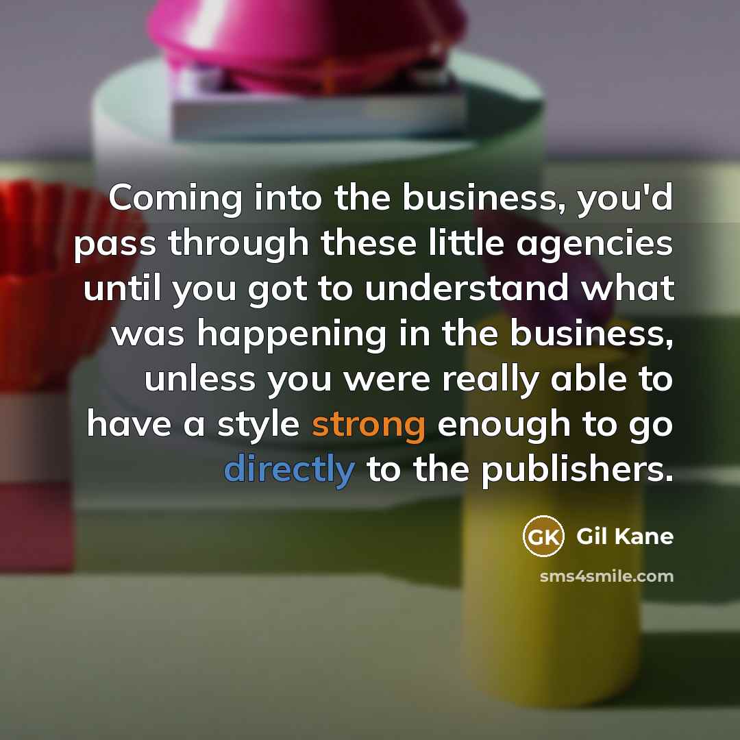 “Coming into the business, you'd pass through these little agencies until you got to understand what was happening in the business, unless you were really able to have a style strong enough to go directly to the publishers.” quote by Gil Kane