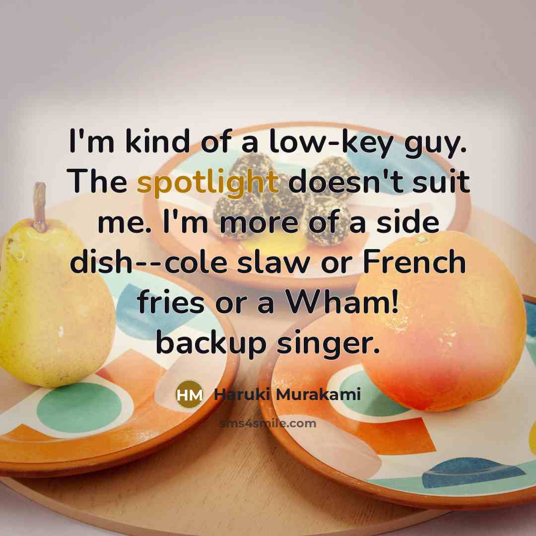 “I'm kind of a low-key guy. The spotlight doesn't suit me. I'm more of a side dish--cole slaw or French fries or a Wham! backup singer.” quote by Haruki Murakami