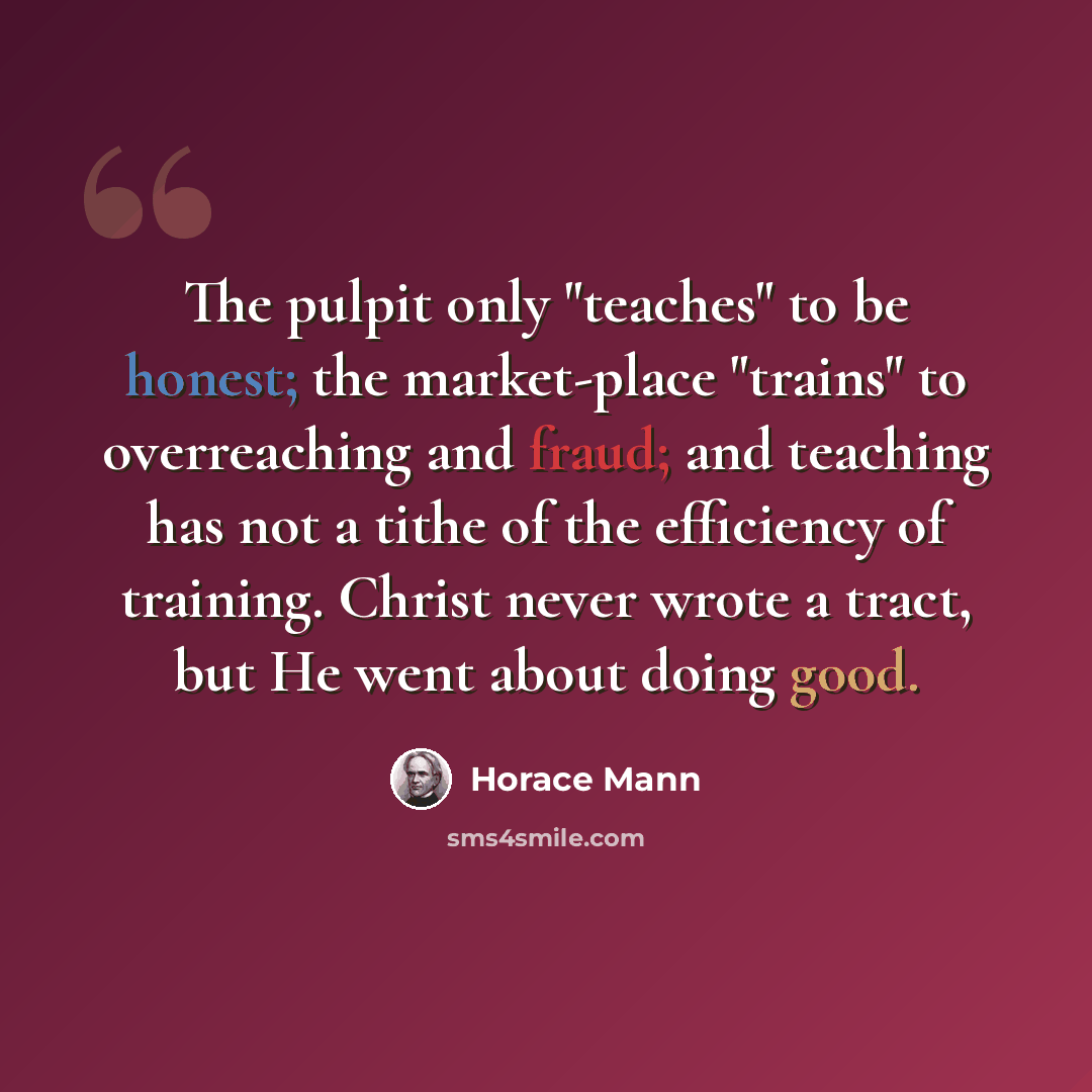 “The pulpit only "teaches" to be honest; the market-place "trains" to overreaching and fraud; and teaching has not a tithe of the efficiency of training. Christ never wrote a tract, but He went about doing good.” quote by Horace Mann