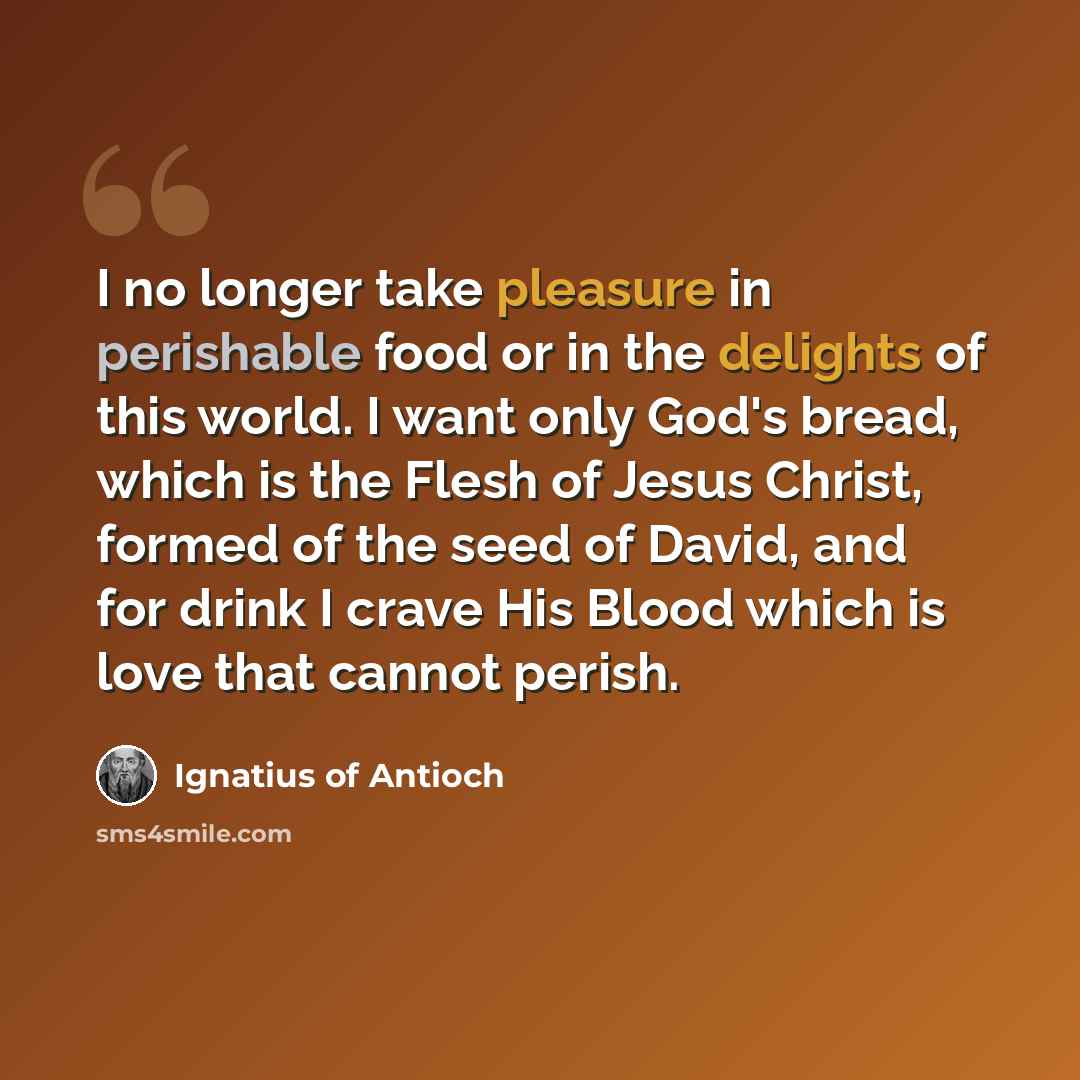 “I no longer take pleasure in perishable food or in the delights of this world. I want only God's bread, which is the Flesh of Jesus Christ, formed of the seed of David, and for drink I crave His Blood which is love that cannot perish.” quote by Ignatius of Antioch