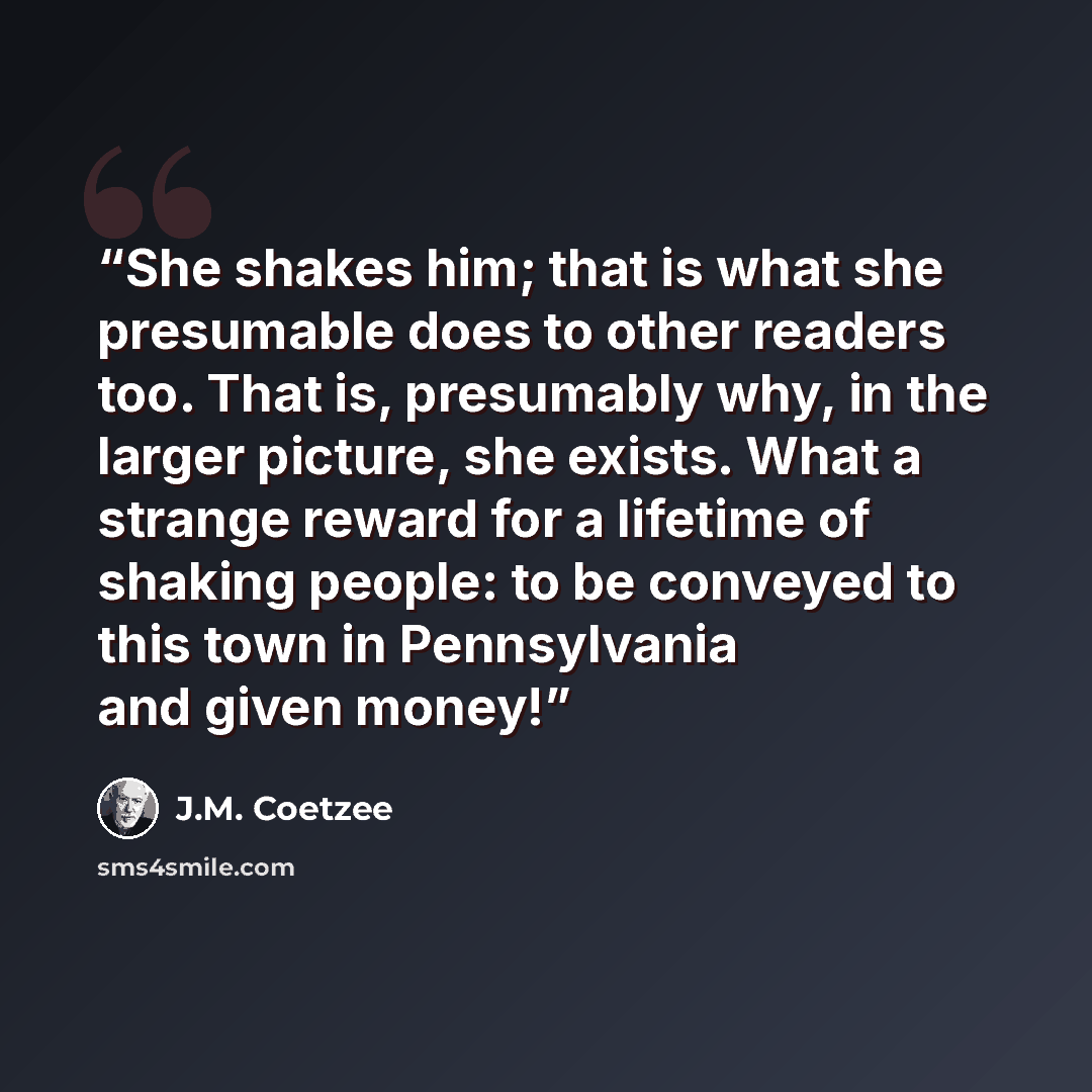 “She shakes him; that is what she presumable does to other readers too. That is, presumably why, in the larger picture, she exists. What a strange reward for a lifetime of shaking people: to be conveyed to this town in Pennsylvania and given money!” quote by J.M. Coetzee