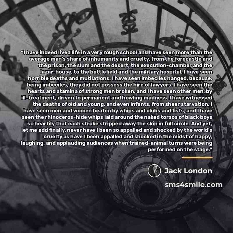 “I have indeed lived life in a very rough school and have seen more than the average man's share of inhumanity and cruelty, from the forecastle and the prison, the slum and the desert, the execution-chamber and the lazar-house, to the battlefield and the military hospital. I have seen horrible…” quote by Jack London