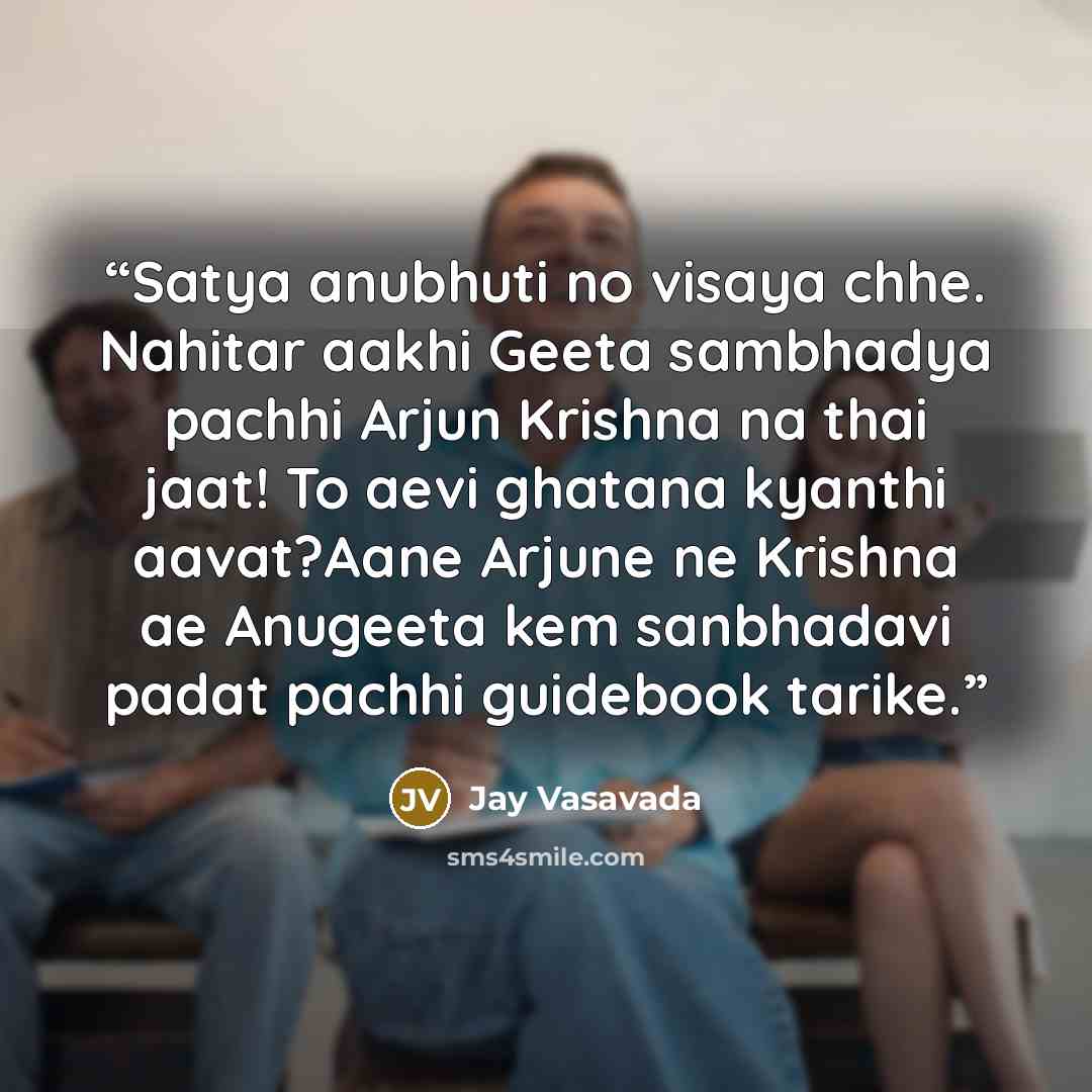 “Satya anubhuti no visaya chhe. Nahitar aakhi Geeta sambhadya pachhi Arjun Krishna na thai jaat! To aevi ghatana kyanthi aavat?Aane Arjune ne Krishna ae Anugeeta kem sanbhadavi padat pachhi guidebook tarike.” quote by Jay Vasavada