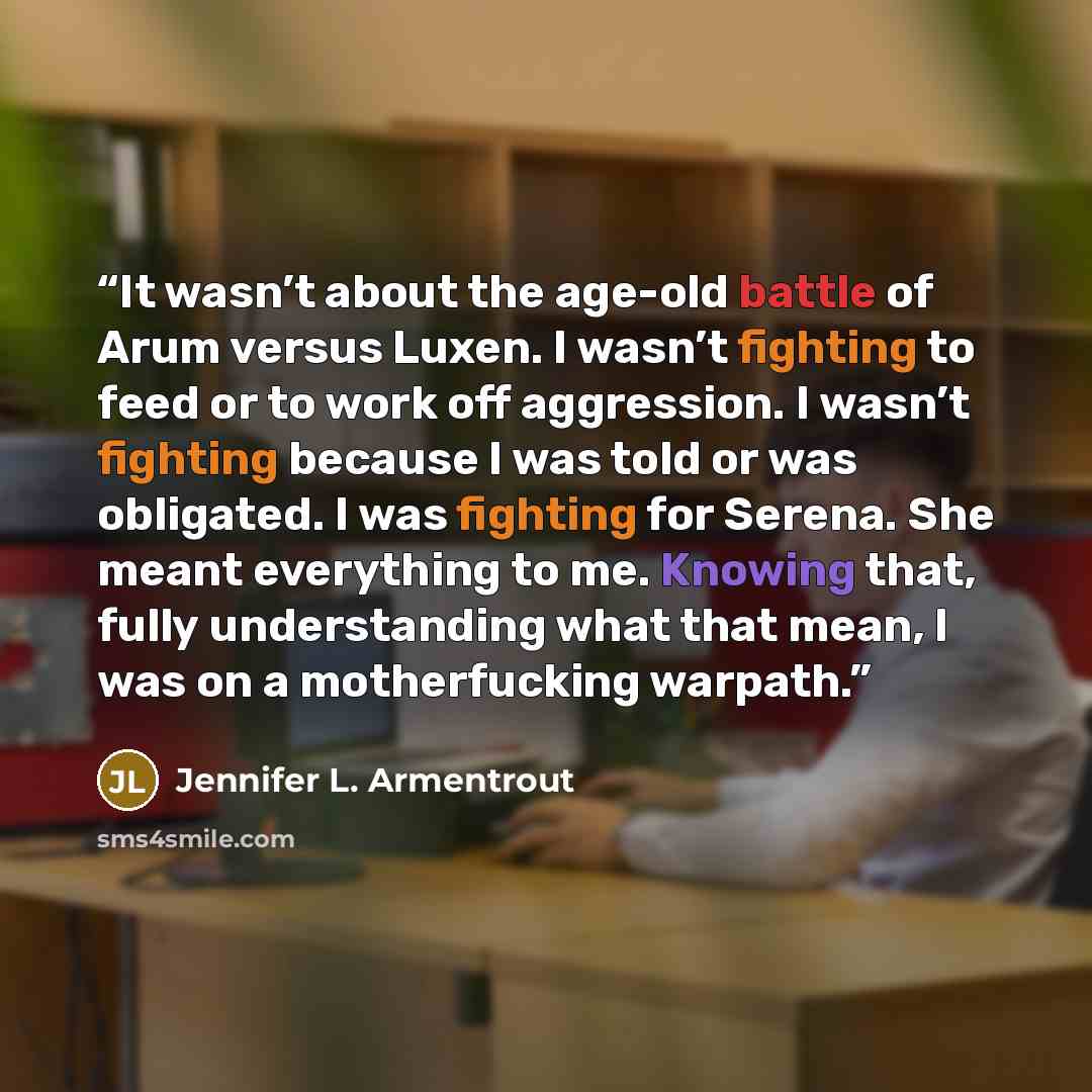 “It wasn’t about the age-old battle of Arum versus Luxen. I wasn’t fighting to feed or to work off aggression. I wasn’t fighting because I was told or was obligated. I was fighting for Serena. She meant everything to me. Knowing that, fully understanding what that mean, I was on a motherfucking…” quote by Jennifer L. Armentrout