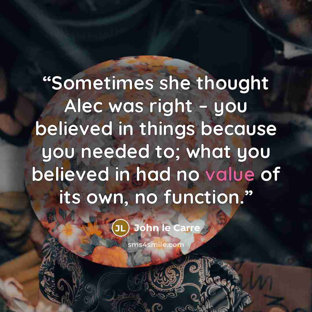 “Sometimes she thought Alec was right – you believed in things because you needed to; what you believed in had no value of its own, no function.” quote by John le Carré