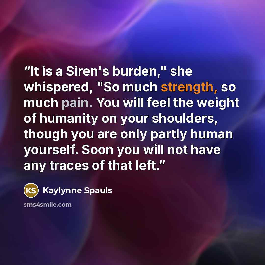 “It is a Siren's burden," she whispered, "So much strength, so much pain. You will feel the weight of humanity on your shoulders, though you are only partly human yourself. Soon you will not have any traces of that left.” quote by Kaylynne Spauls