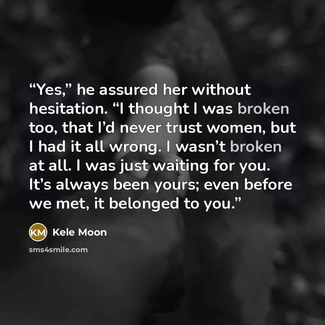 “Yes,” he assured her without hesitation. “I thought I was broken too, that I’d never trust women, but I had it all wrong. I wasn’t broken at all. I was just waiting for you. It’s always been yours; even before we met, it belonged to you.” quote by Kele Moon