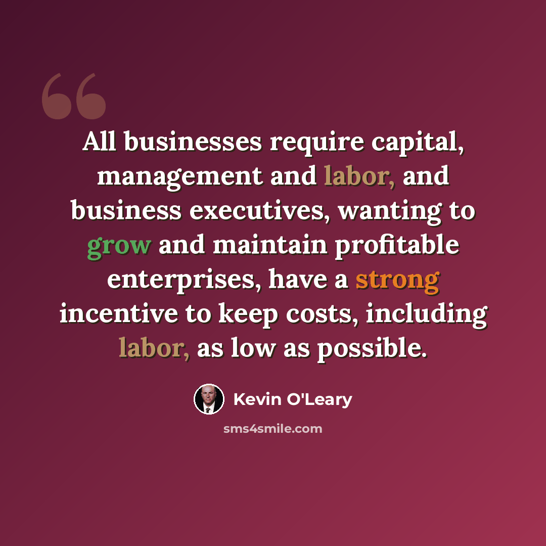 “All businesses require capital, management and labor, and business executives, wanting to grow and maintain profitable enterprises, have a strong incentive to keep costs, including labor, as low as possible.” quote by Kevin O'Leary