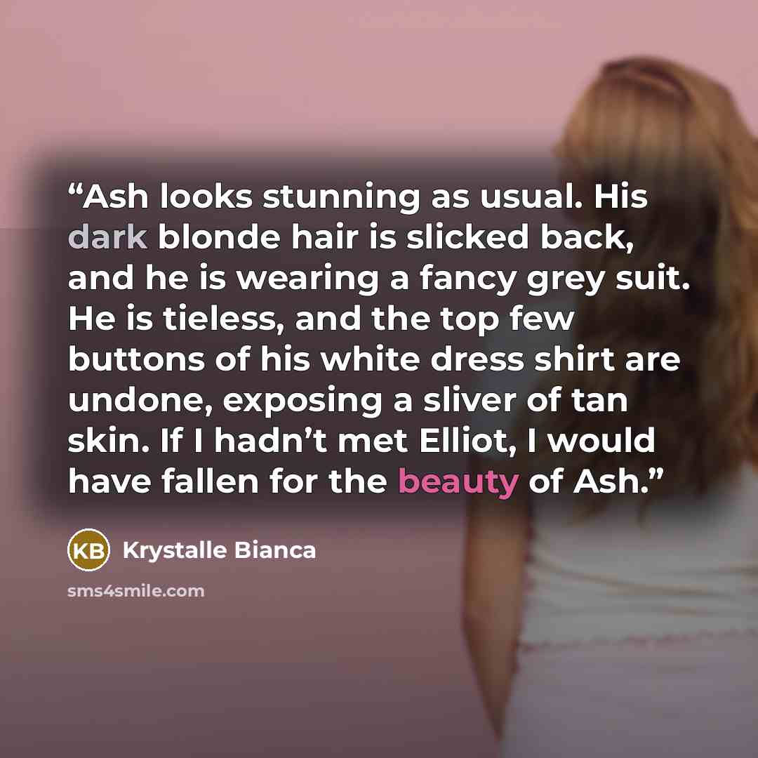“Ash looks stunning as usual. His dark blonde hair is slicked back, and he is wearing a fancy grey suit. He is tieless, and the top few buttons of his white dress shirt are undone, exposing a sliver of tan skin. If I hadn’t met Elliot, I would have fallen for the beauty of Ash.” quote by Krystalle Bianca