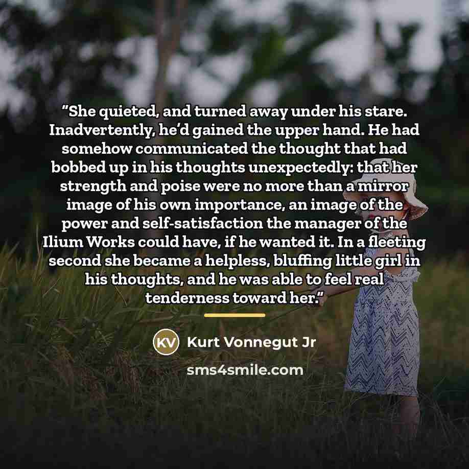 “She quieted, and turned away under his stare. Inadvertently, he’d gained the upper hand. He had somehow communicated the thought that had bobbed up in his thoughts unexpectedly: that her strength and poise were no more than a mirror image of his own importance, an image of the power and…” quote by Kurt Vonnegut Jr