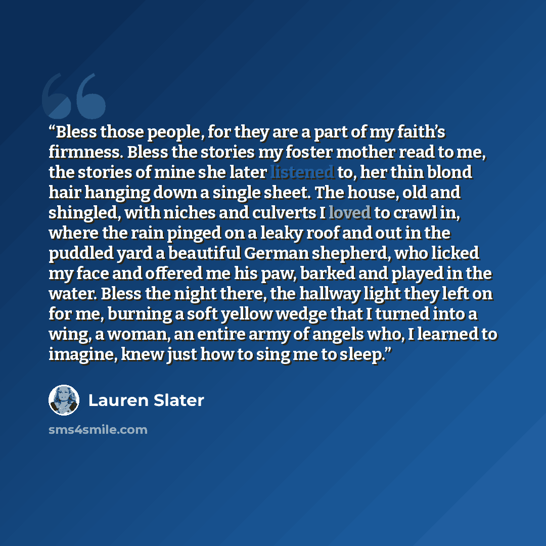“Bless those people, for they are a part of my faith’s firmness. Bless the stories my foster mother read to me, the stories of mine she later listened to, her thin blond hair hanging down a single sheet. The house, old and shingled, with niches and culverts I loved to crawl in, where the rain…” quote by Lauren Slater