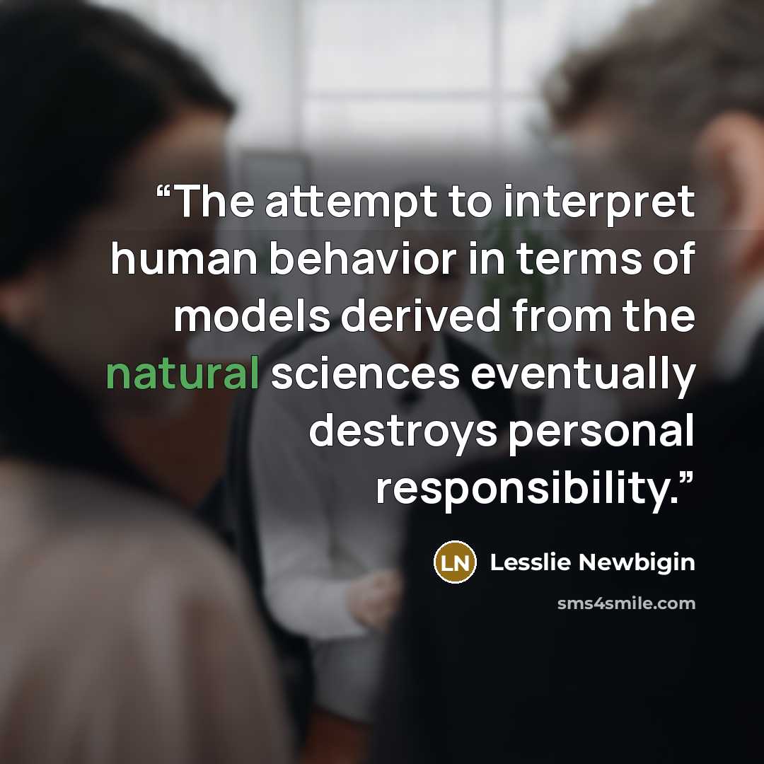 “The attempt to interpret human behavior in terms of models derived from the natural sciences eventually destroys personal responsibility.” quote by Lesslie Newbigin