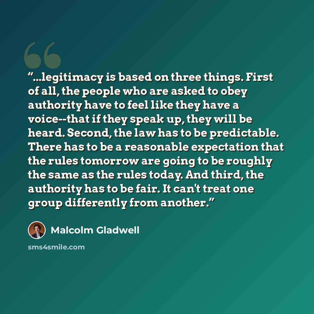“...legitimacy is based on three things. First of all, the people who are asked to obey authority have to feel like they have a voice--that if they speak up, they will be heard. Second, the law has to be predictable. There has to be a reasonable expectation that the rules tomorrow are going to be…” quote by Malcolm Gladwell