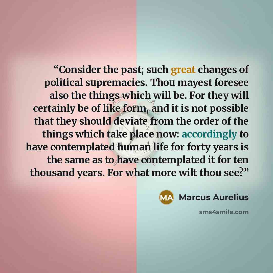 “Consider the past; such great changes of political supremacies. Thou mayest foresee also the things which will be. For they will certainly be of like form, and it is not possible that they should deviate from the order of the things which take place now: accordingly to have contemplated human life…” quote by Marcus Aurelius
