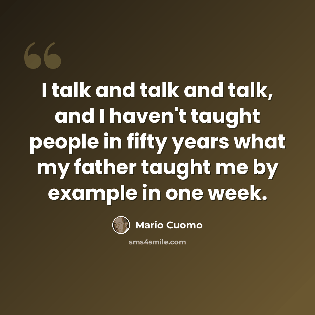 “I talk and talk and talk, and I haven't taught people in fifty years what my father taught me by example in one week.” quote by Mario Cuomo