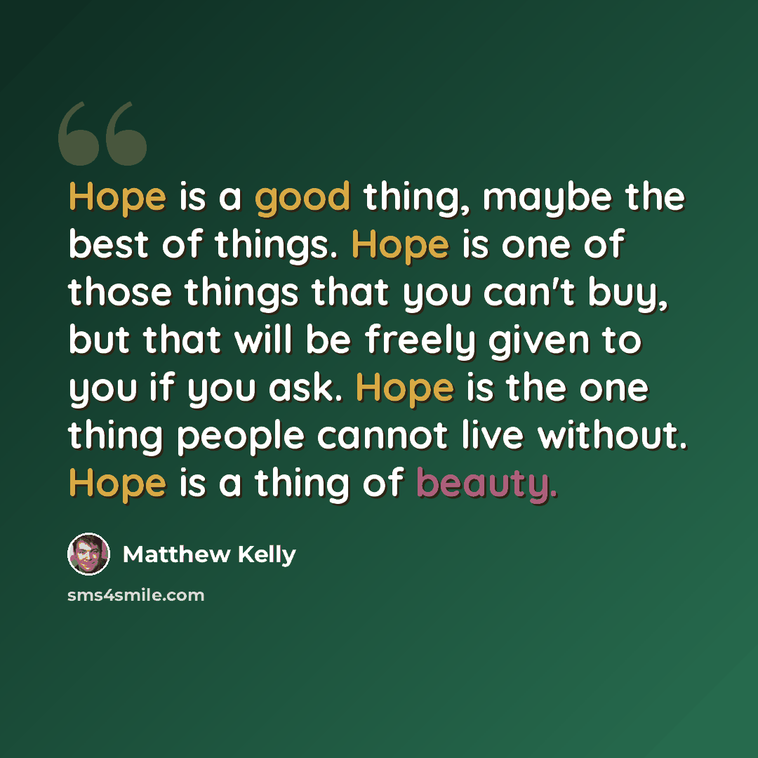 “Hope is a good thing, maybe the best of things. Hope is one of those things that you can't buy, but that will be freely given to you if you ask. Hope is the one thing people cannot live without. Hope is a thing of beauty.” quote by Matthew Kelly