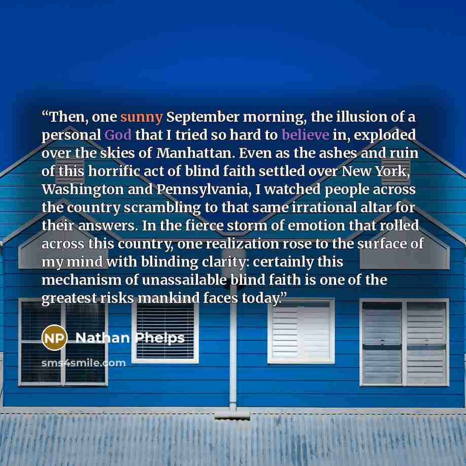 “Then, one sunny September morning, the illusion of a personal God that I tried so hard to believe in, exploded over the skies of Manhattan. Even as the ashes and ruin of this horrific act of blind faith settled over New York, Washington and Pennsylvania, I watched people across the country…” quote by Nathan Phelps