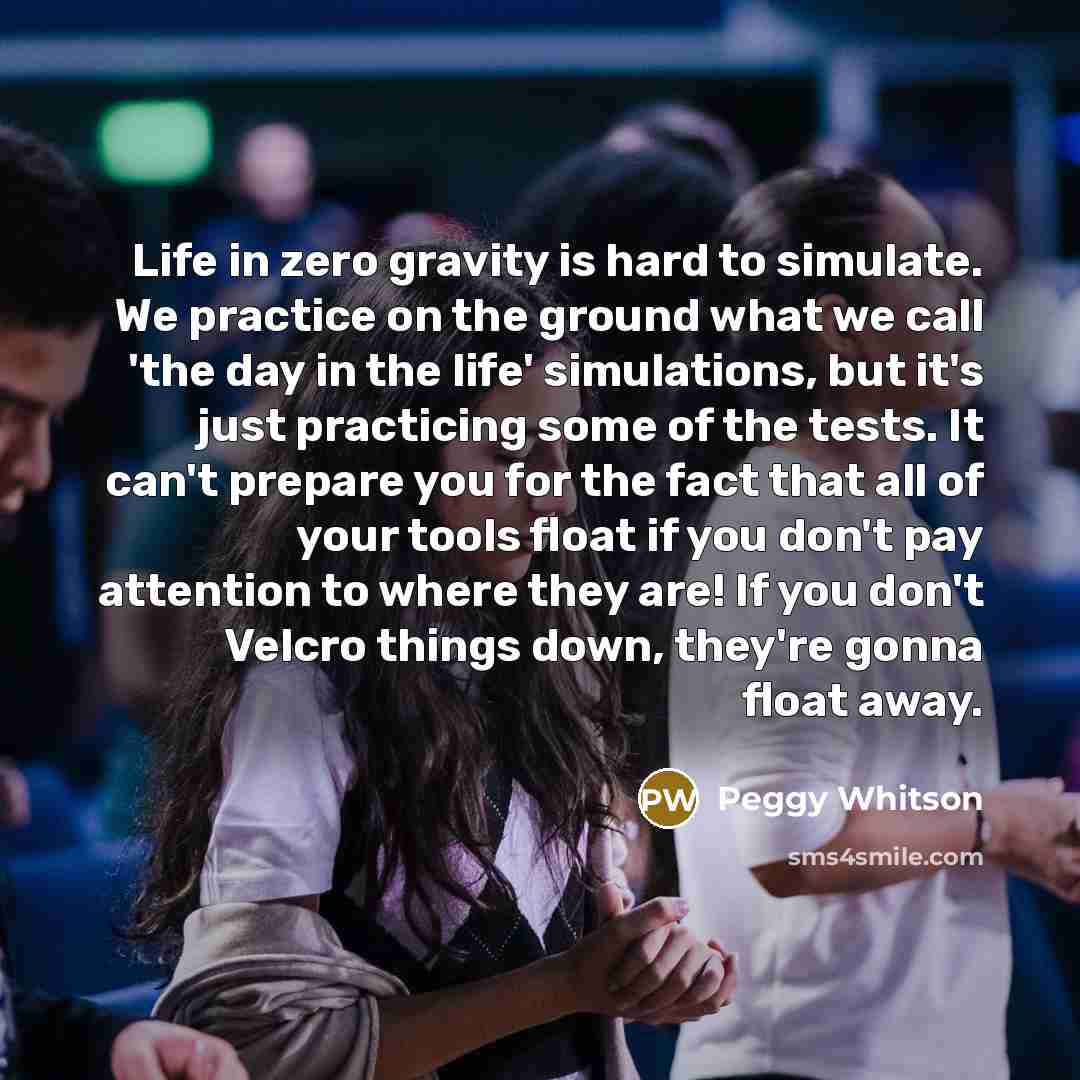 “Life in zero gravity is hard to simulate. We practice on the ground what we call 'the day in the life' simulations, but it's just practicing some of the tests. It can't prepare you for the fact that all of your tools float if you don't pay attention to where they are! If you don't Velcro things…” quote by Peggy Whitson