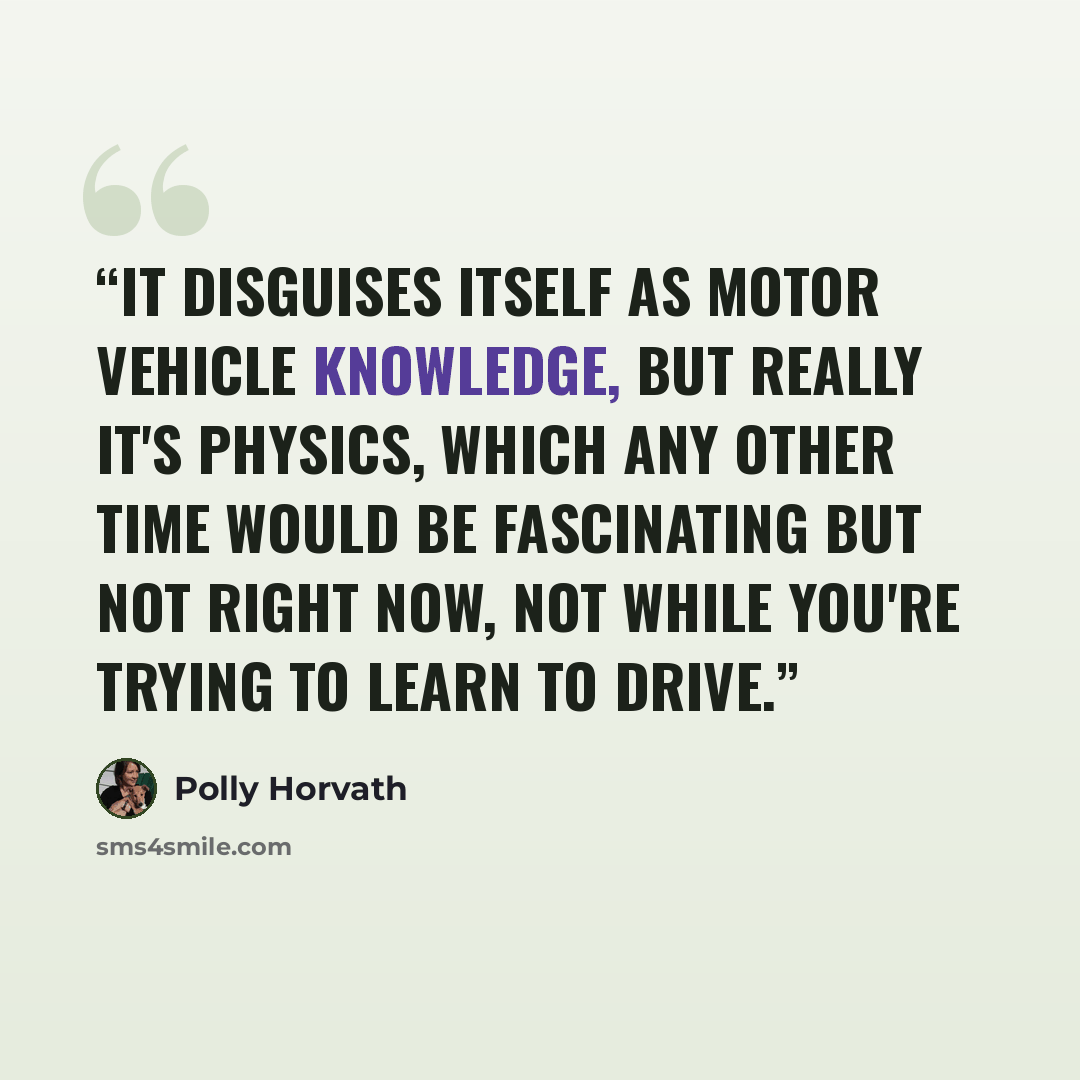 “It disguises itself as motor vehicle knowledge, but really it's physics, which any other time would be fascinating but not right now, not while you're trying to learn to drive.” quote by Polly Horvath