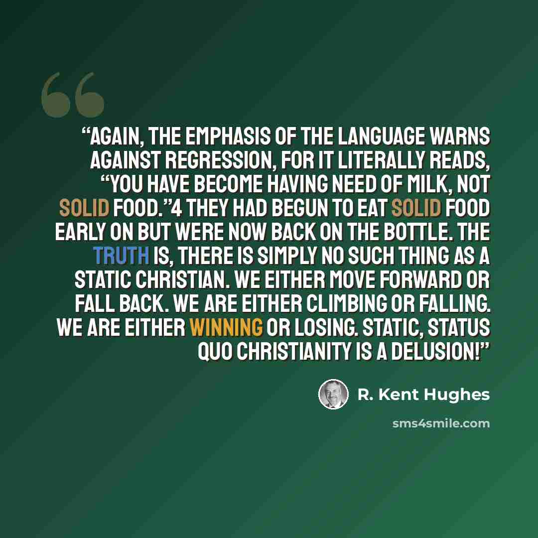 “Again, the emphasis of the language warns against regression, for it literally reads, “You have become having need of milk, not solid food.”4 They had begun to eat solid food early on but were now back on the bottle. The truth is, there is simply no such thing as a static Christian. We either move…” quote by R. Kent Hughes