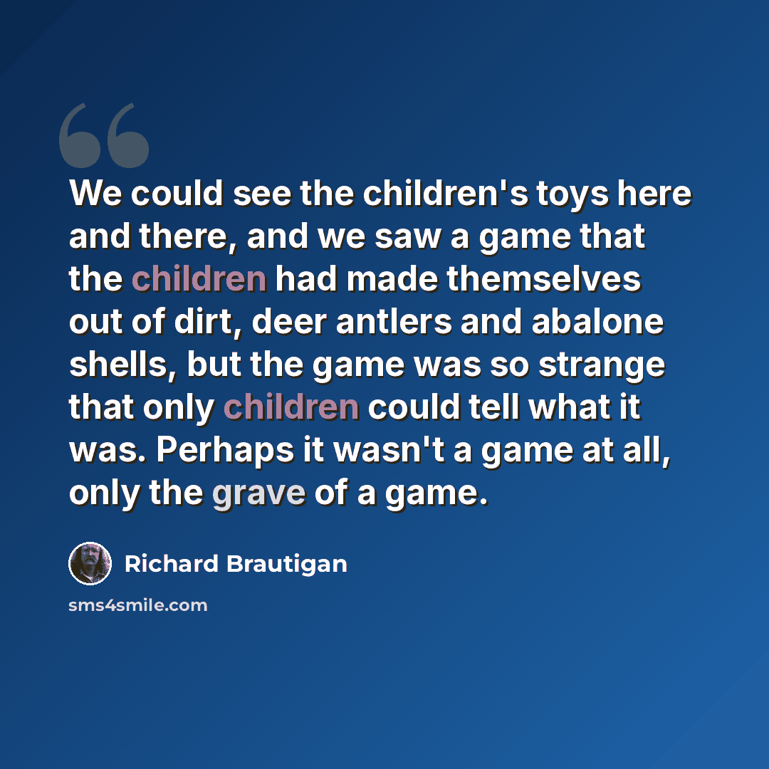 “We could see the children's toys here and there, and we saw a game that the children had made themselves out of dirt, deer antlers and abalone shells, but the game was so strange that only children could tell what it was. Perhaps it wasn't a game at all, only the grave of a game.” quote by Richard Brautigan