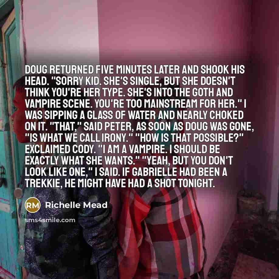 “Doug returned five minutes later and shook his head. "Sorry kid. She's single, but she doesn't think you're her type. She's into the Goth and vampire scene. You're too mainstream for her." I was sipping a glass of water and nearly choked on it. "That," said Peter, as soon as Doug was gone, "is…” quote by Richelle Mead
