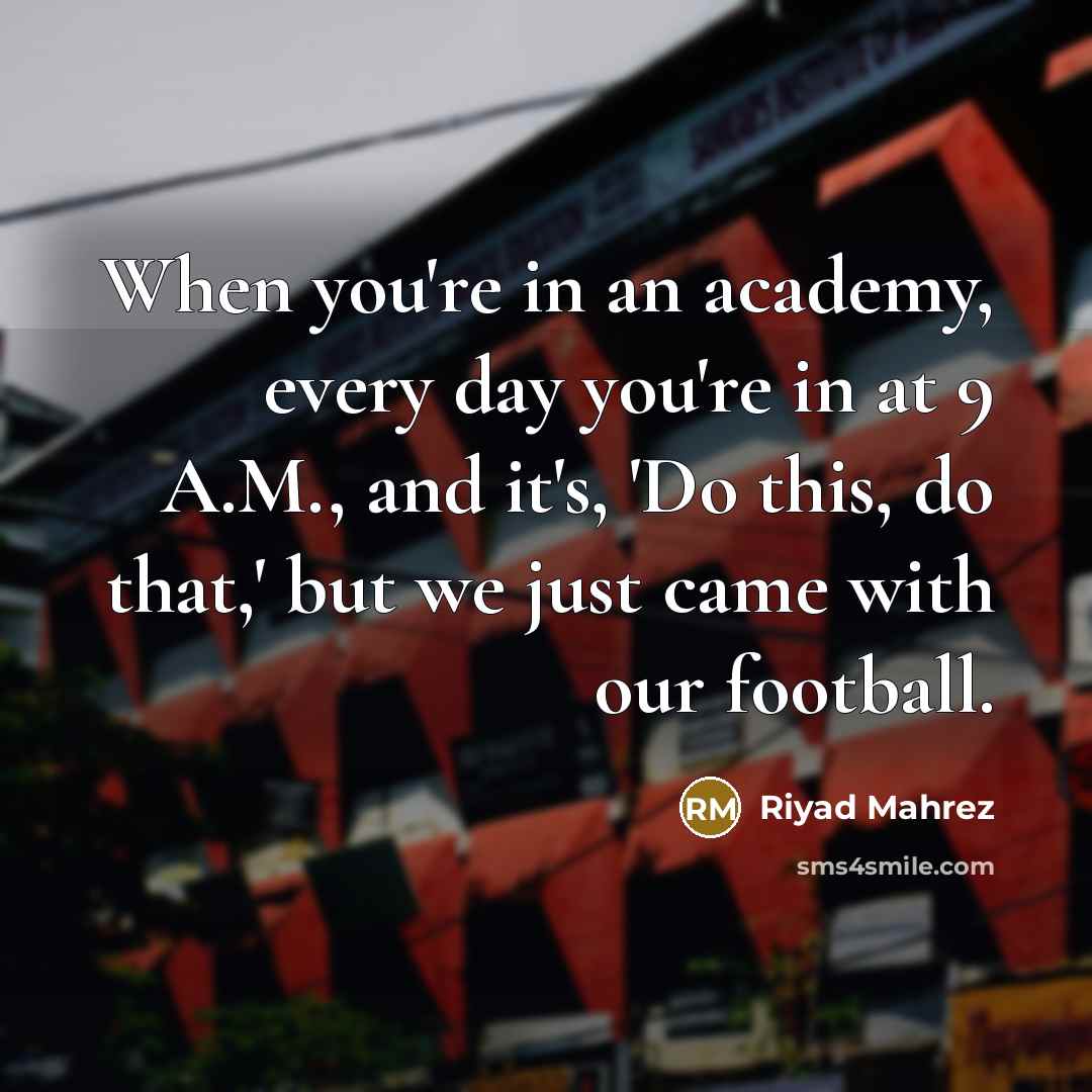 “When you're in an academy, every day you're in at 9 A.M., and it's, 'Do this, do that,' but we just came with our football.” quote by Riyad Mahrez