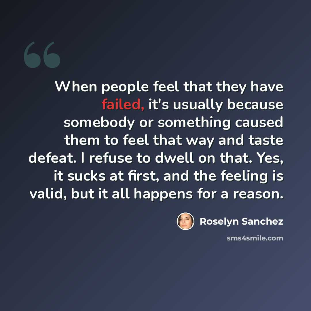 “When people feel that they have failed, it's usually because somebody or something caused them to feel that way and taste defeat. I refuse to dwell on that. Yes, it sucks at first, and the feeling is valid, but it all happens for a reason.” quote by Roselyn Sanchez