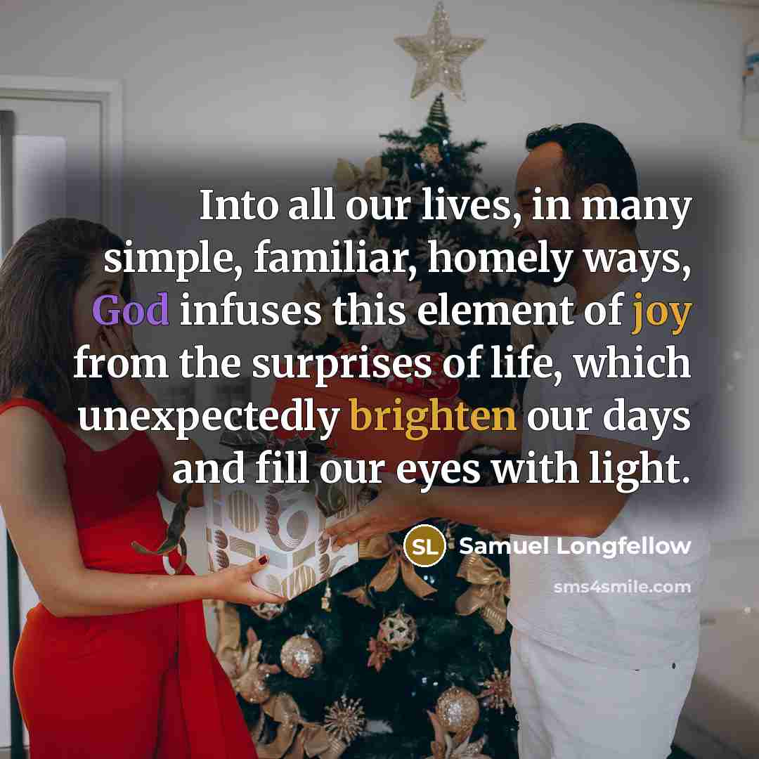 “Into all our lives, in many simple, familiar, homely ways, God infuses this element of joy from the surprises of life, which unexpectedly brighten our days and fill our eyes with light.” quote by Samuel Longfellow