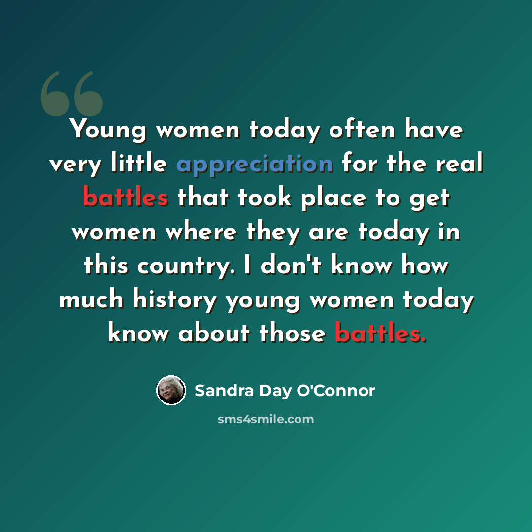 “Young women today often have very little appreciation for the real battles that took place to get women where they are today in this country. I don't know how much history young women today know about those battles.” quote by Sandra Day O'Connor