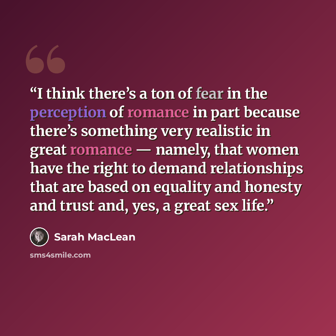 “I think there’s a ton of fear in the perception of romance in part because there’s something very realistic in great romance — namely, that women have the right to demand relationships that are based on equality and honesty and trust and, yes, a great sex life.” quote by Sarah MacLean