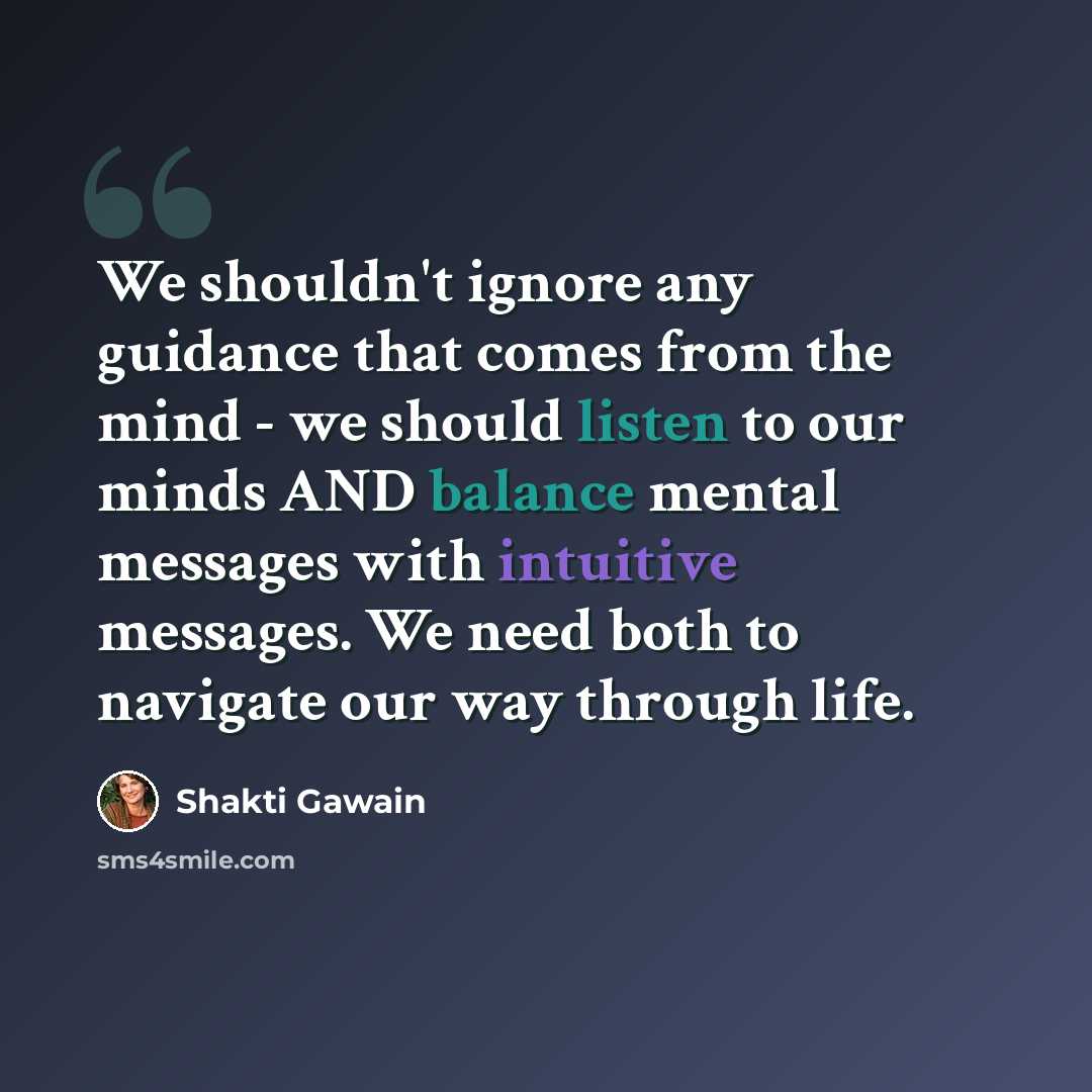 “We shouldn't ignore any guidance that comes from the mind - we should listen to our minds AND balance mental messages with intuitive messages. We need both to navigate our way through life.” quote by Shakti Gawain
