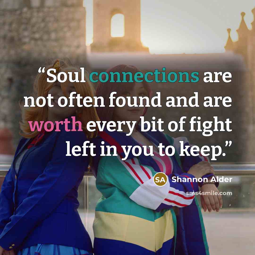 “Soul connections are not often found and are worth every bit of fight left in you to keep.” quote by Shannon Alder
