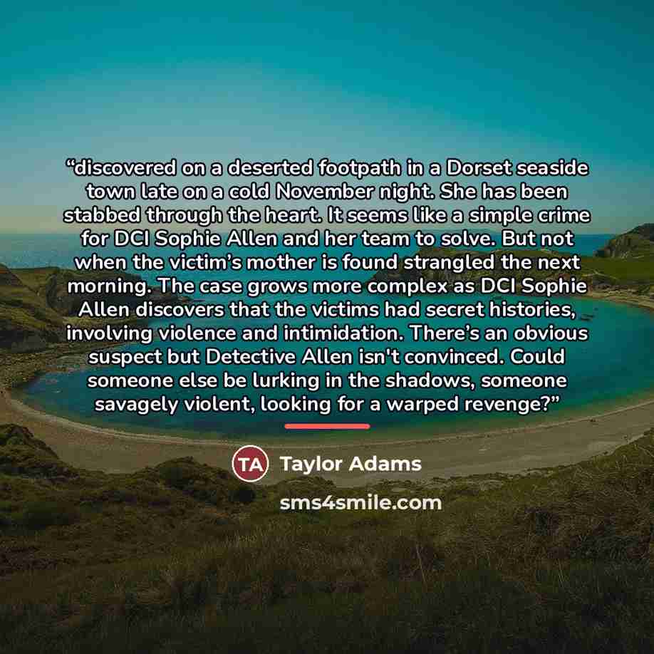 “discovered on a deserted footpath in a Dorset seaside town late on a cold November night. She has been stabbed through the heart. It seems like a simple crime for DCI Sophie Allen and her team to solve. But not when the victim’s mother is found strangled the next morning. The case grows more…” quote by Taylor Adams