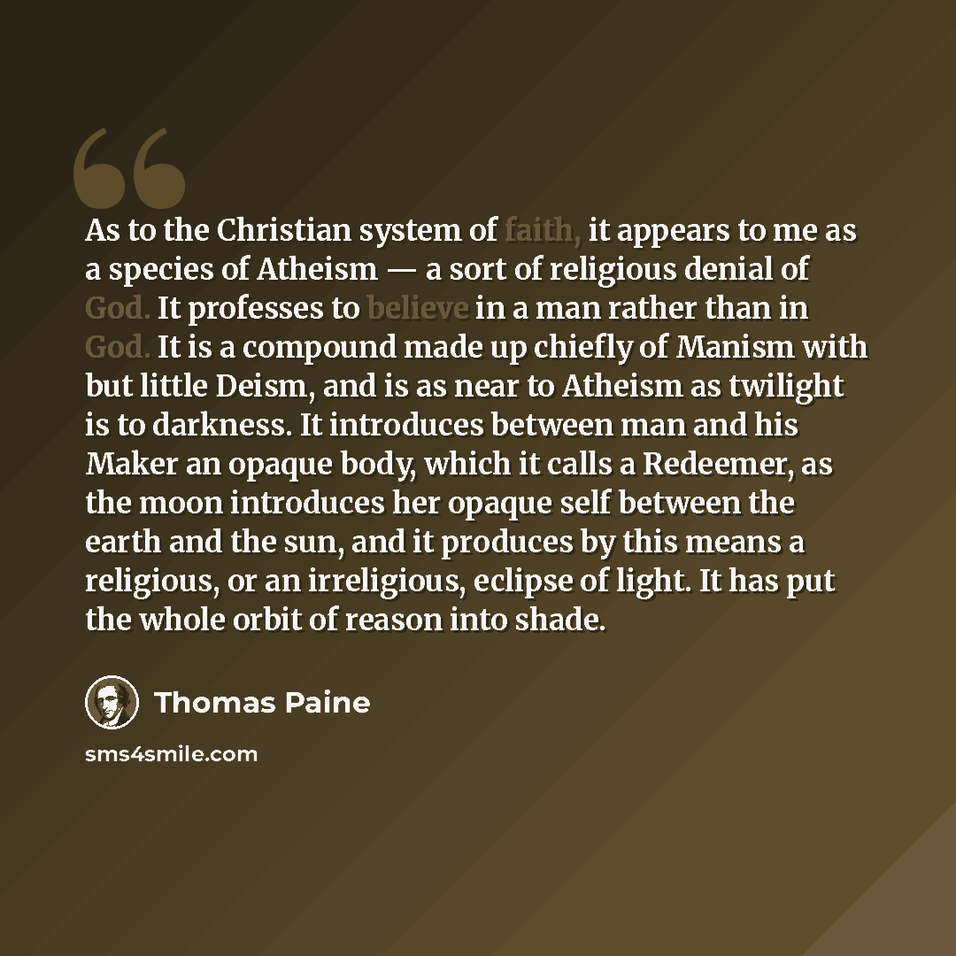 “As to the Christian system of faith, it appears to me as a species of Atheism — a sort of religious denial of God. It professes to believe in a man rather than in God. It is a compound made up chiefly of Manism with but little Deism, and is as near to Atheism as twilight is to darkness. It…” quote by Thomas Paine