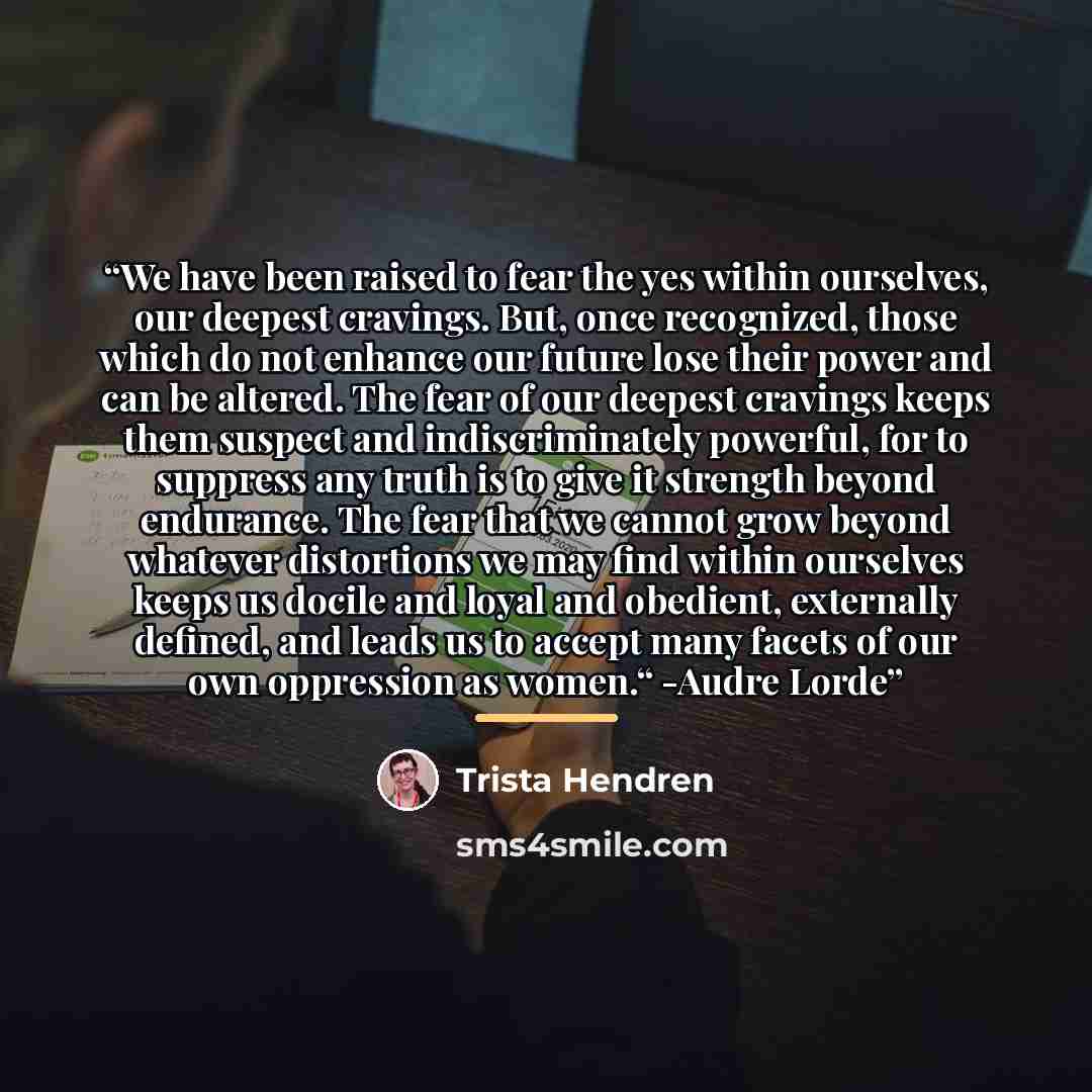 “We have been raised to fear the yes within ourselves, our deepest cravings. But, once recognized, those which do not enhance our future lose their power and can be altered. The fear of our deepest cravings keeps them suspect and indiscriminately powerful, for to suppress any truth is to give it…” quote by Trista Hendren