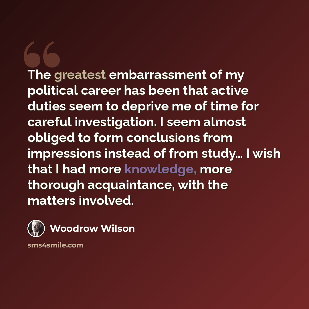 “The greatest embarrassment of my political career has been that active duties seem to deprive me of time for careful investigation. I seem almost obliged to form conclusions from impressions instead of from study… I wish that I had more knowledge, more thorough acquaintance, with the matters…” quote by Woodrow Wilson