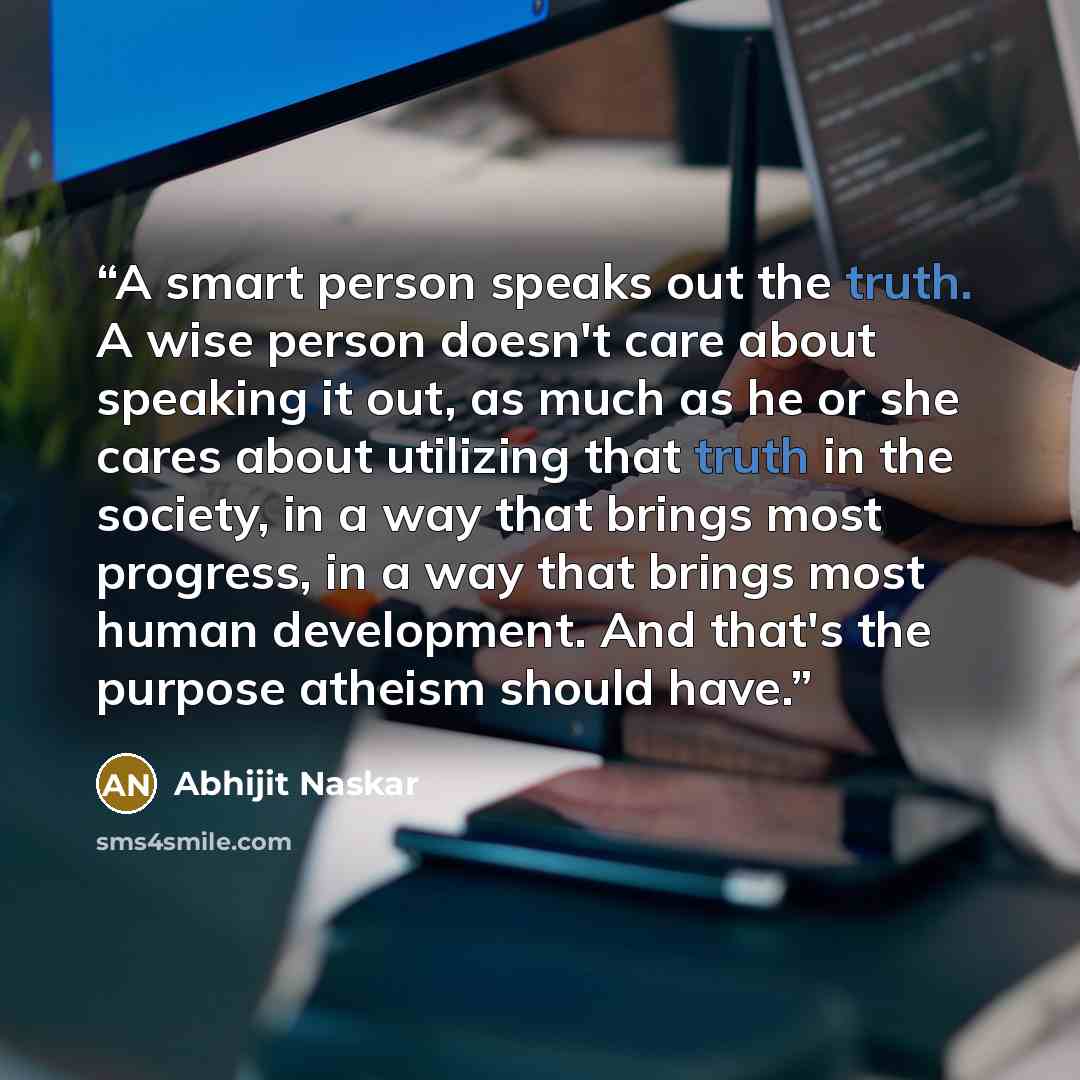 “A smart person speaks out the truth. A wise person doesn't care about speaking it out, as much as he or she cares about utilizing that truth in the society, in a way that brings most progress, in a way that brings most human development. And that's the purpose atheism should have.” quote by Abhijit Naskar