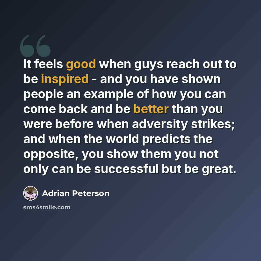 “It feels good when guys reach out to be inspired - and you have shown people an example of how you can come back and be better than you were before when adversity strikes; and when the world predicts the opposite, you show them you not only can be successful but be great.” quote by Adrian Peterson