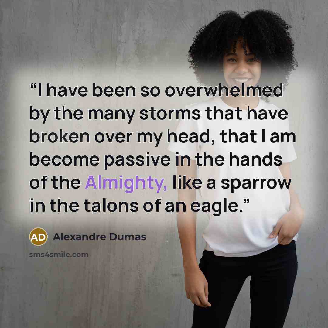 “I have been so overwhelmed by the many storms that have broken over my head, that I am become passive in the hands of the Almighty, like a sparrow in the talons of an eagle.” quote by Alexandre Dumas