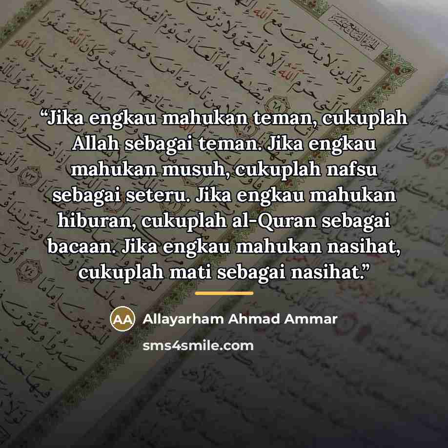 “Jika engkau mahukan teman, cukuplah Allah sebagai teman. Jika engkau mahukan musuh, cukuplah nafsu sebagai seteru. Jika engkau mahukan hiburan, cukuplah al-Quran sebagai bacaan. Jika engkau mahukan nasihat, cukuplah mati sebagai nasihat.” quote by Allayarham Ahmad Ammar