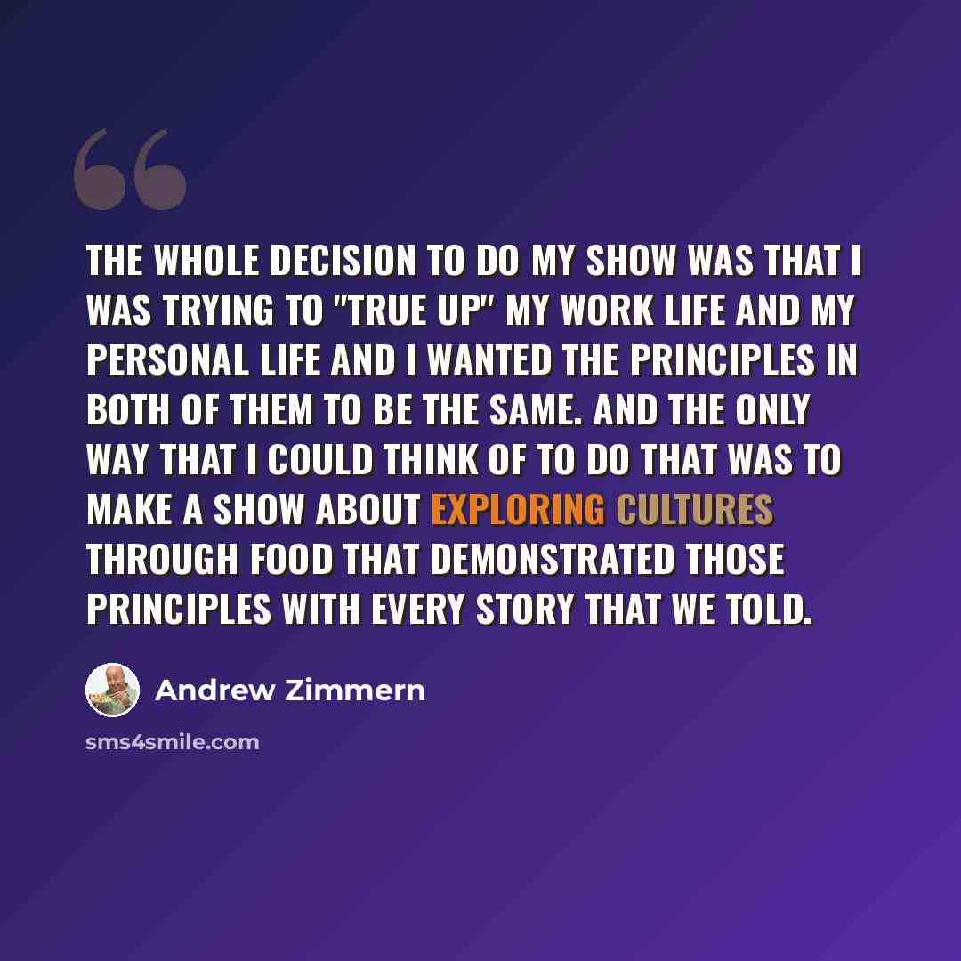 “The whole decision to do my show was that I was trying to "true up" my work life and my personal life and I wanted the principles in both of them to be the same. And the only way that I could think of to do that was to make a show about exploring cultures through food that demonstrated those…” quote by Andrew Zimmern