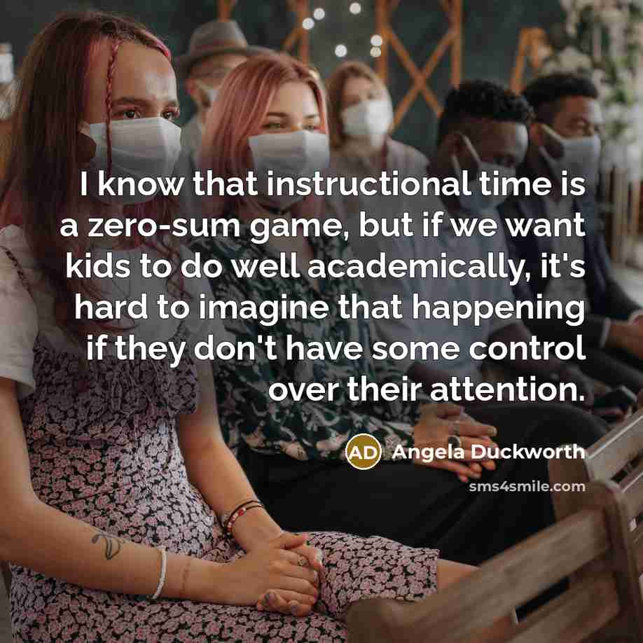 “I know that instructional time is a zero-sum game, but if we want kids to do well academically, it's hard to imagine that happening if they don't have some control over their attention.” quote by Angela Duckworth