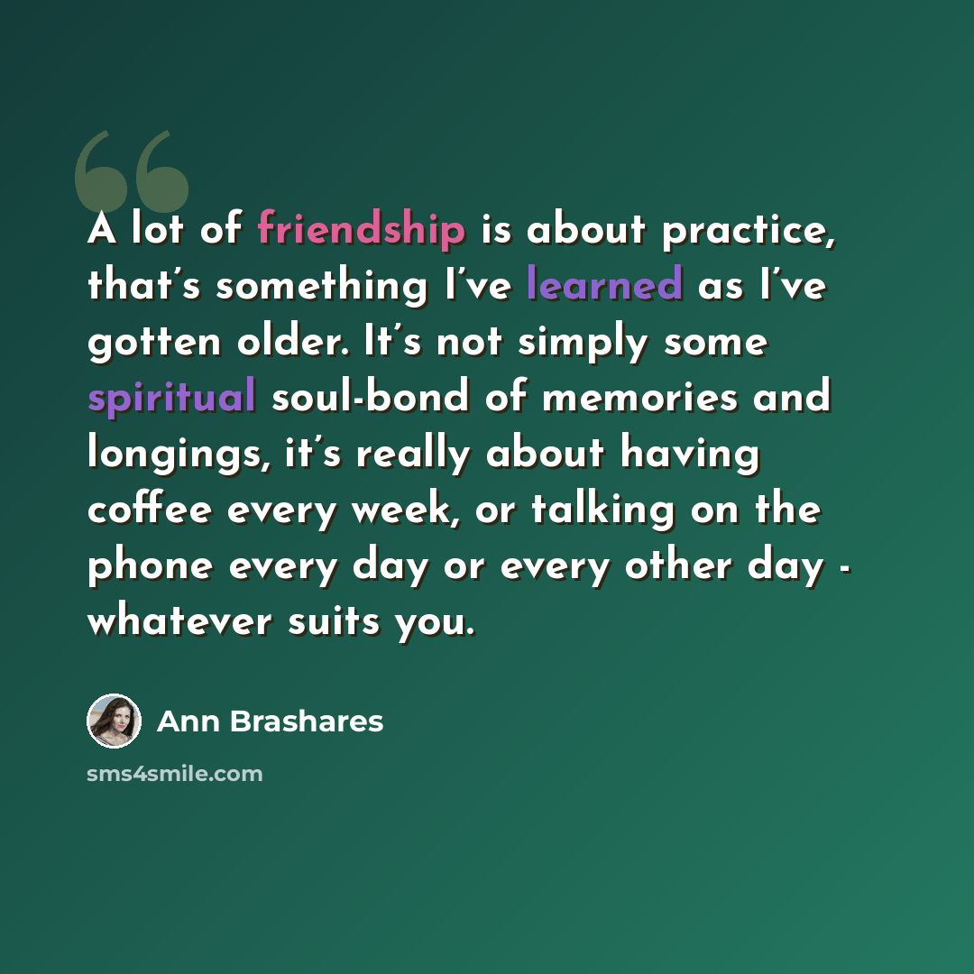“A lot of friendship is about practice, that’s something I’ve learned as I’ve gotten older. It’s not simply some spiritual soul-bond of memories and longings, it’s really about having coffee every week, or talking on the phone every day or every other day - whatever suits you.” quote by Ann Brashares