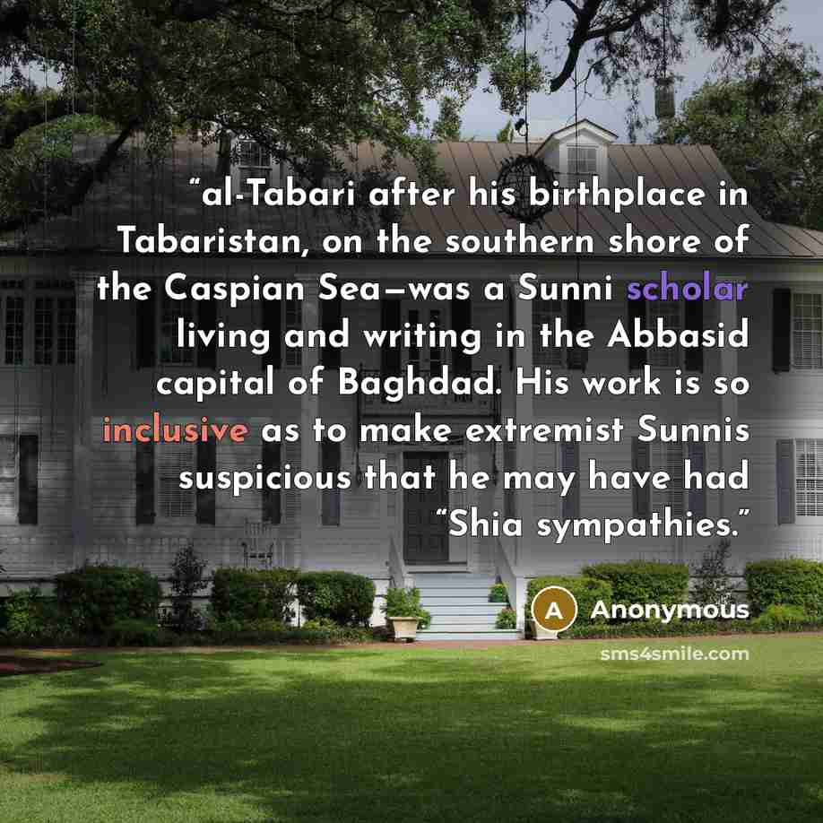 “al-Tabari after his birthplace in Tabaristan, on the southern shore of the Caspian Sea—was a Sunni scholar living and writing in the Abbasid capital of Baghdad. His work is so inclusive as to make extremist Sunnis suspicious that he may have had “Shia sympathies.” quote by Anonymous