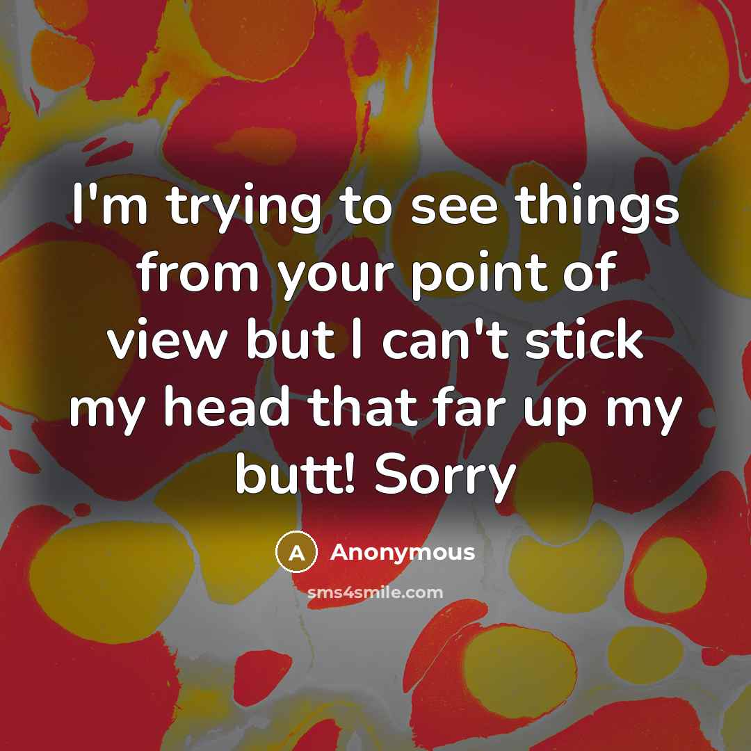 “I'm trying to see things from your point of view but I can't stick my head that far up my butt! Sorry” quote by Anonymous
